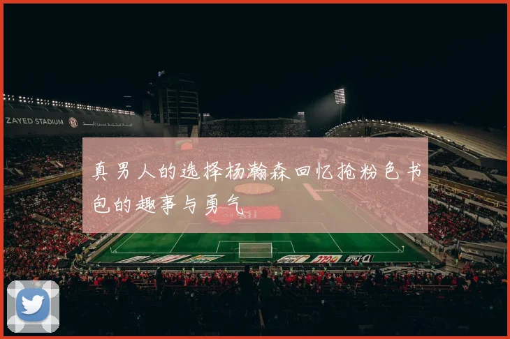 真男人的选择杨瀚森回忆抢粉色书包的趣事与勇气