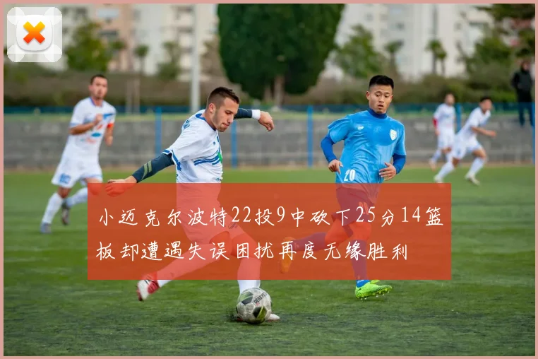 小迈克尔波特22投9中砍下25分14篮板却遭遇失误困扰再度无缘胜利