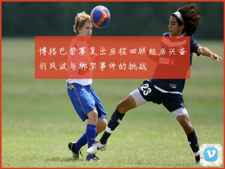 博格巴禁赛复出历程回顾经历兴奋剂风波与绑架事件的挑战