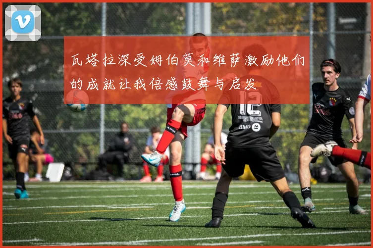 瓦塔拉深受姆伯莫和维萨激励他们的成就让我倍感鼓舞与启发