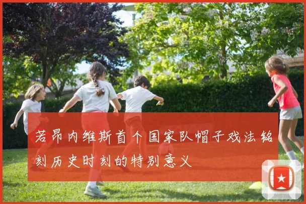 若昂内维斯首个国家队帽子戏法铭刻历史时刻的特别意义
