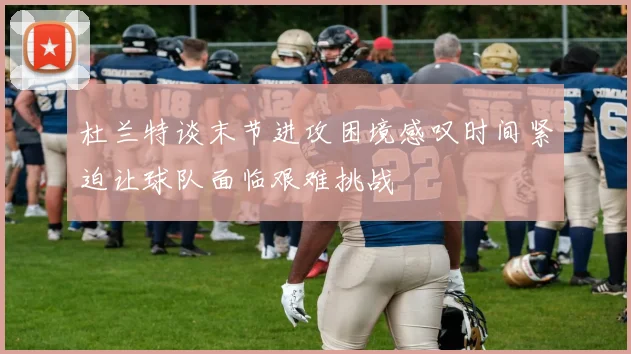 杜兰特谈末节进攻困境感叹时间紧迫让球队面临艰难挑战