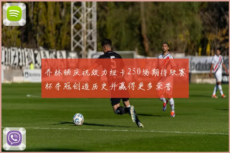 乔林顿庆祝效力纽卡250场期待联赛杯夺冠创造历史并赢得更多荣誉
