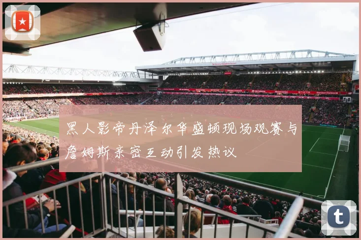 黑人影帝丹泽尔华盛顿现场观赛与詹姆斯亲密互动引发热议