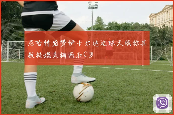 尼哈特盛赞伊卡尔迪进球天赋称其数据媲美梅西和C罗