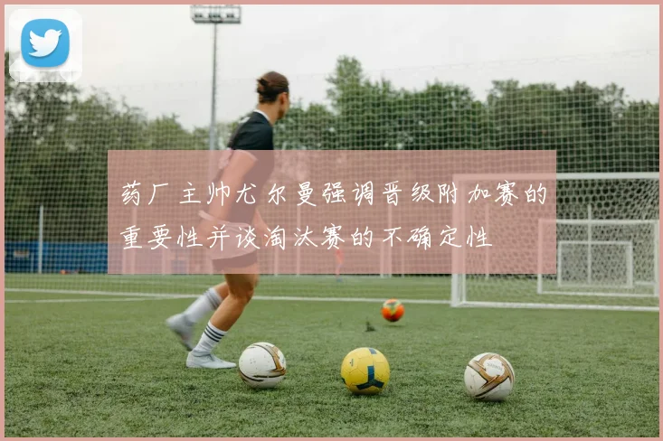 药厂主帅尤尔曼强调晋级附加赛的重要性并谈淘汰赛的不确定性