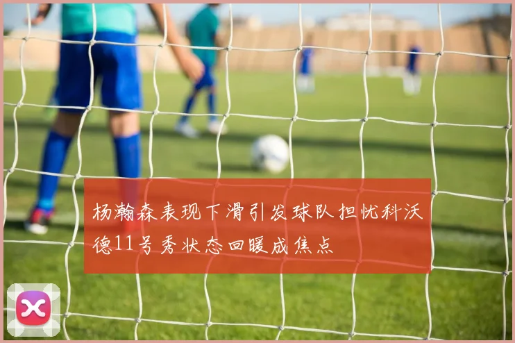 杨瀚森表现下滑引发球队担忧科沃德11号秀状态回暖成焦点