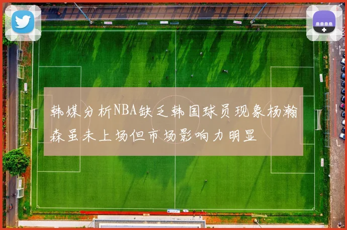 韩媒分析NBA缺乏韩国球员现象杨瀚森虽未上场但市场影响力明显