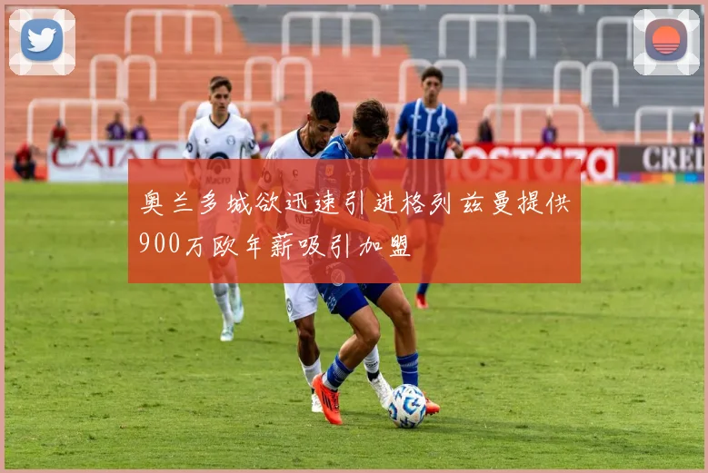 奥兰多城欲迅速引进格列兹曼提供900万欧年薪吸引加盟