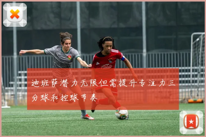 迪班萨潜力无限但需提升专注力三分球和控球节奏