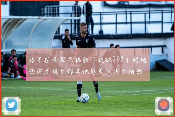 格子在西蒙尼执教下进球202个超越西班牙俱乐部其他球员仅次于梅西