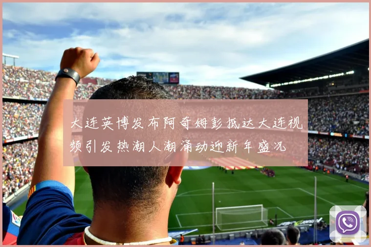 大连英博发布阿奇姆彭抵达大连视频引发热潮人潮涌动迎新年盛况