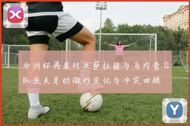 非洲杯再度对决萨拉赫与马内昔日队友关系的微妙变化与冲突回顾